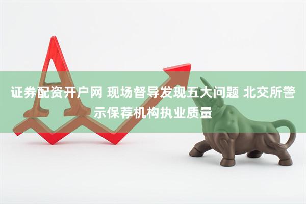证券配资开户网 现场督导发现五大问题 北交所警示保荐机构执业质量