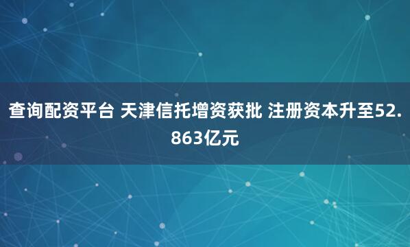 查询配资平台 天津信托增资获批 注册资本升至52.863亿元