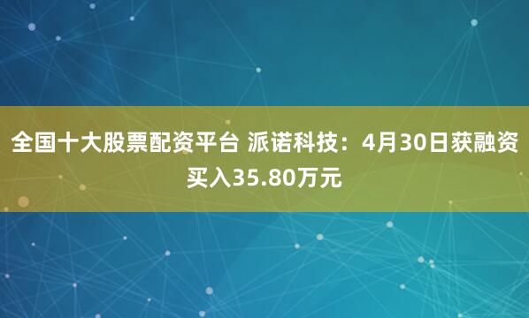 全国十大股票配资平台 派诺科技：4月30日获融资买入35.80万元