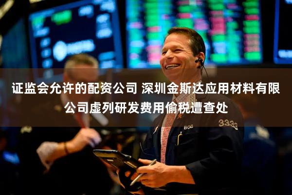 证监会允许的配资公司 深圳金斯达应用材料有限公司虚列研发费用偷税遭查处