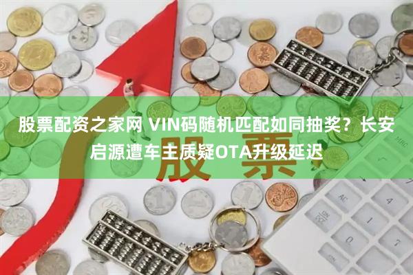 股票配资之家网 VIN码随机匹配如同抽奖？长安启源遭车主质疑OTA升级延迟